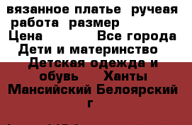 вязанное платье. ручеая работа. размер 116-122. › Цена ­ 4 800 - Все города Дети и материнство » Детская одежда и обувь   . Ханты-Мансийский,Белоярский г.